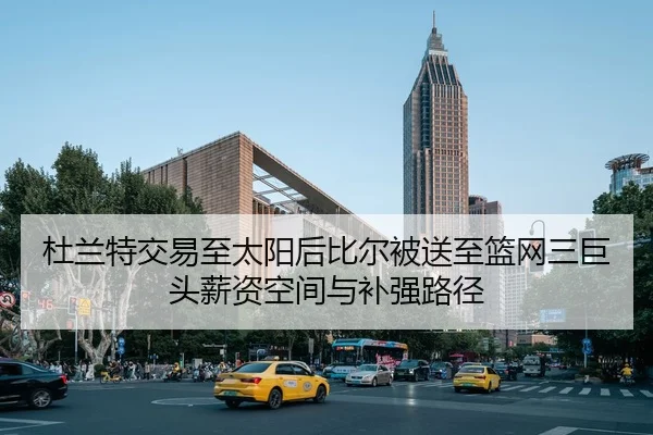 杜兰特交易至太阳后比尔被送至篮网三巨头薪资空间与补强路径